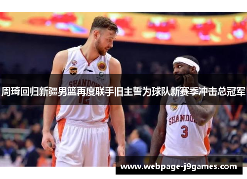 周琦回归新疆男篮再度联手旧主誓为球队新赛季冲击总冠军 周琦回归新疆男篮再度联手旧主誓为球队新赛季冲击总冠军