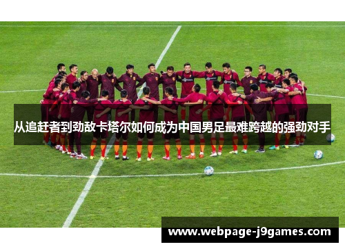 从追赶者到劲敌卡塔尔如何成为中国男足最难跨越的强劲对手 从追赶者到劲敌卡塔尔如何成为中国男足最难跨越的强劲对手