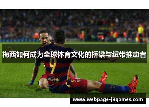 梅西如何成为全球体育文化的桥梁与纽带推动者 梅西如何成为全球体育文化的桥梁与纽带推动者